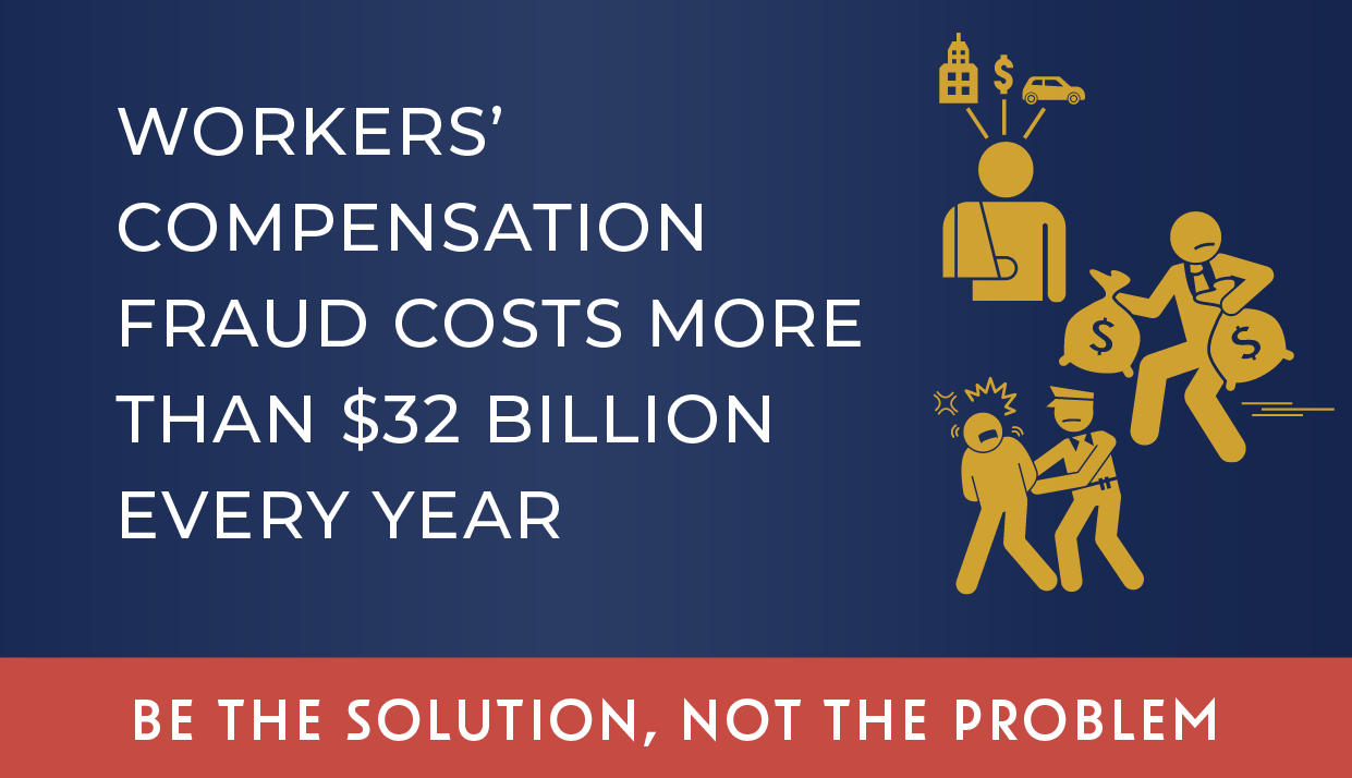 WORKERS’ COMPENSATION FRAUD COSTS MORE THAN $32 BILLION EVERY YEAR. - Be the solution, not the problem. 